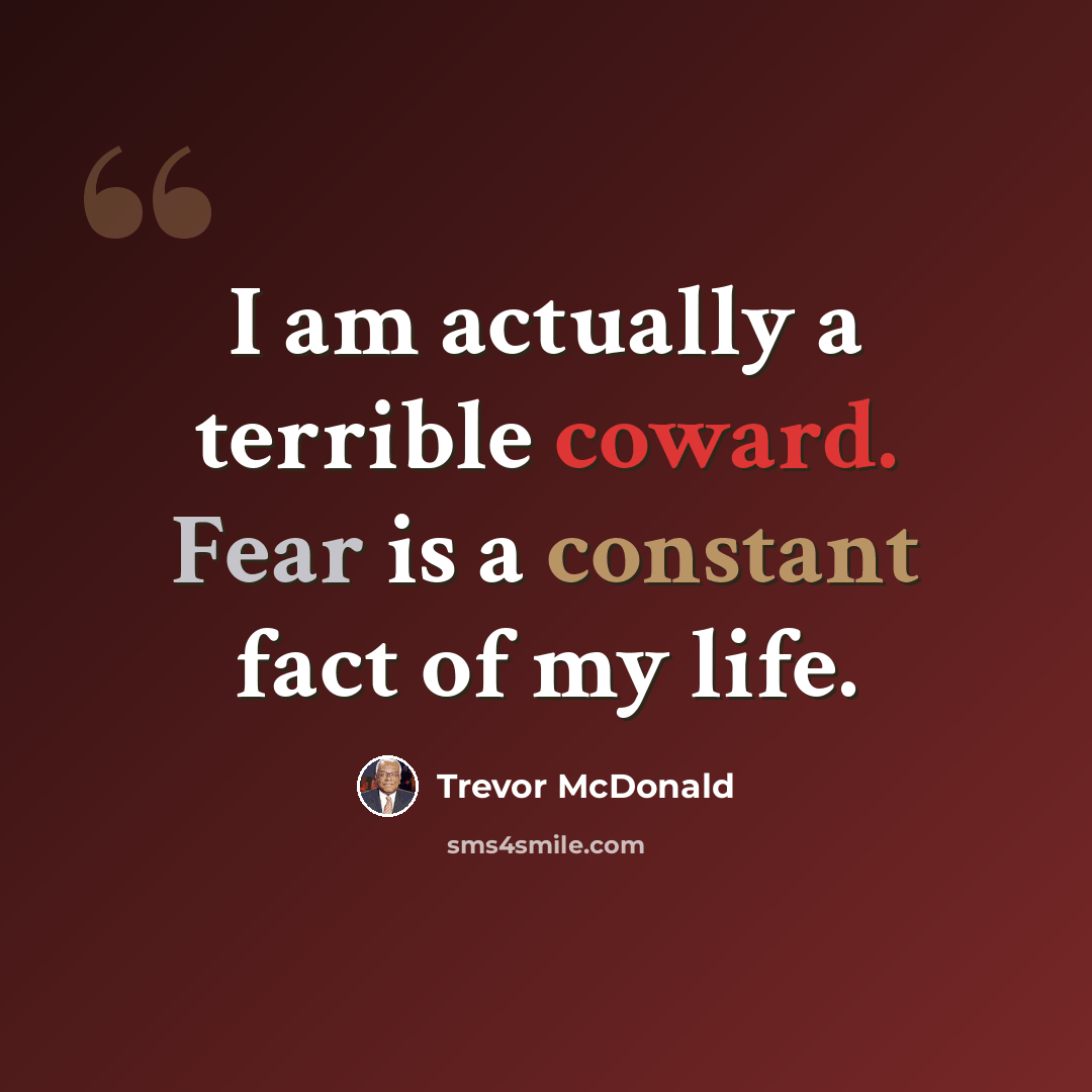 “I am actually a terrible coward. Fear is a constant fact of my life.” quote by Trevor McDonald
