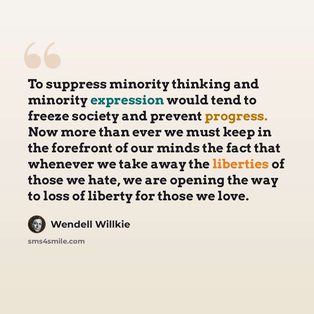 “To suppress minority thinking and minority expression would tend to freeze society and prevent progress. Now more than ever we must keep in the forefront of our minds the fact that whenever we take away the liberties of those we hate, we are opening the way to loss of liberty for those we love.” quote by Wendell Willkie