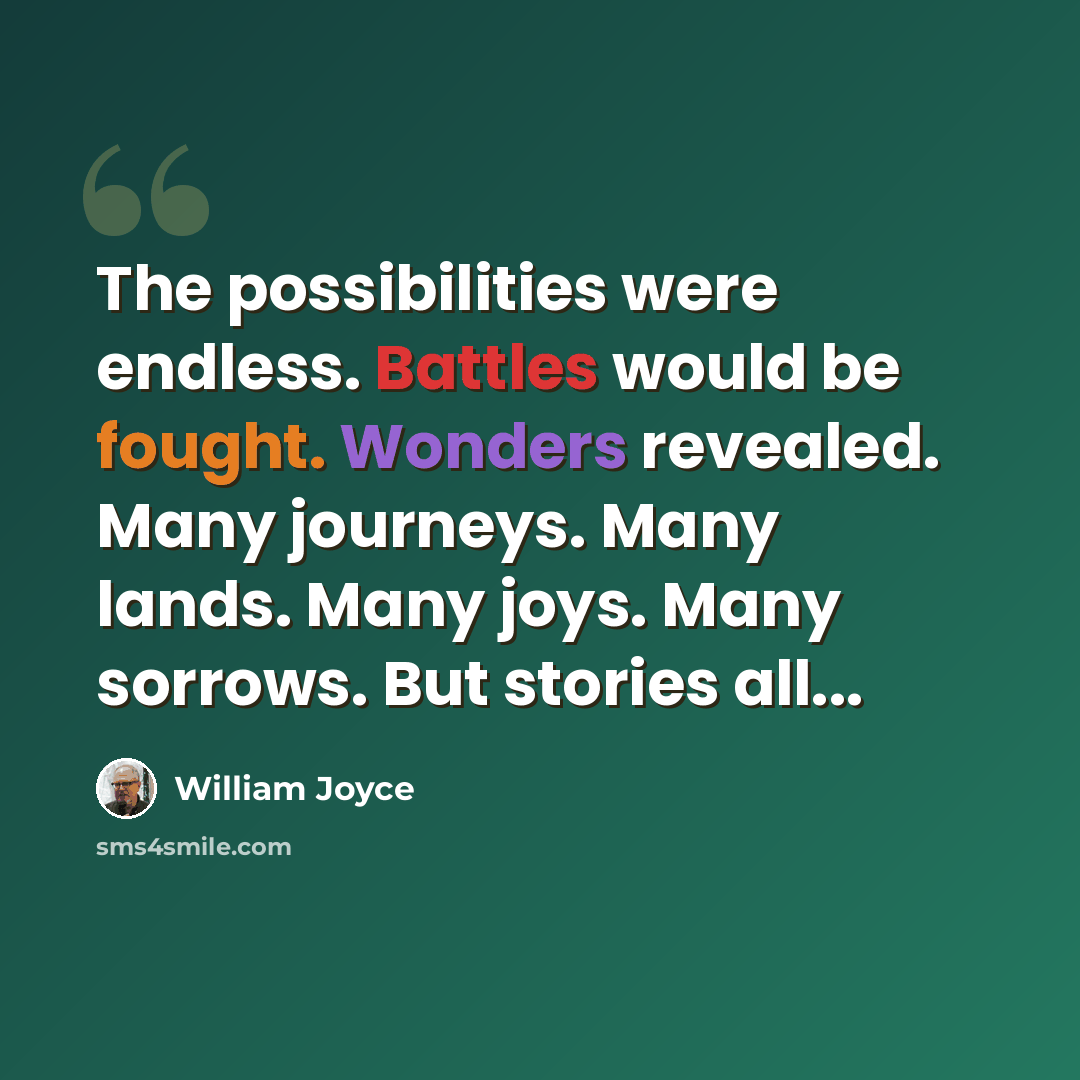 “The possibilities were endless. Battles would be fought. Wonders revealed. Many journeys. Many lands. Many joys. Many sorrows. But stories all...” quote by William Joyce