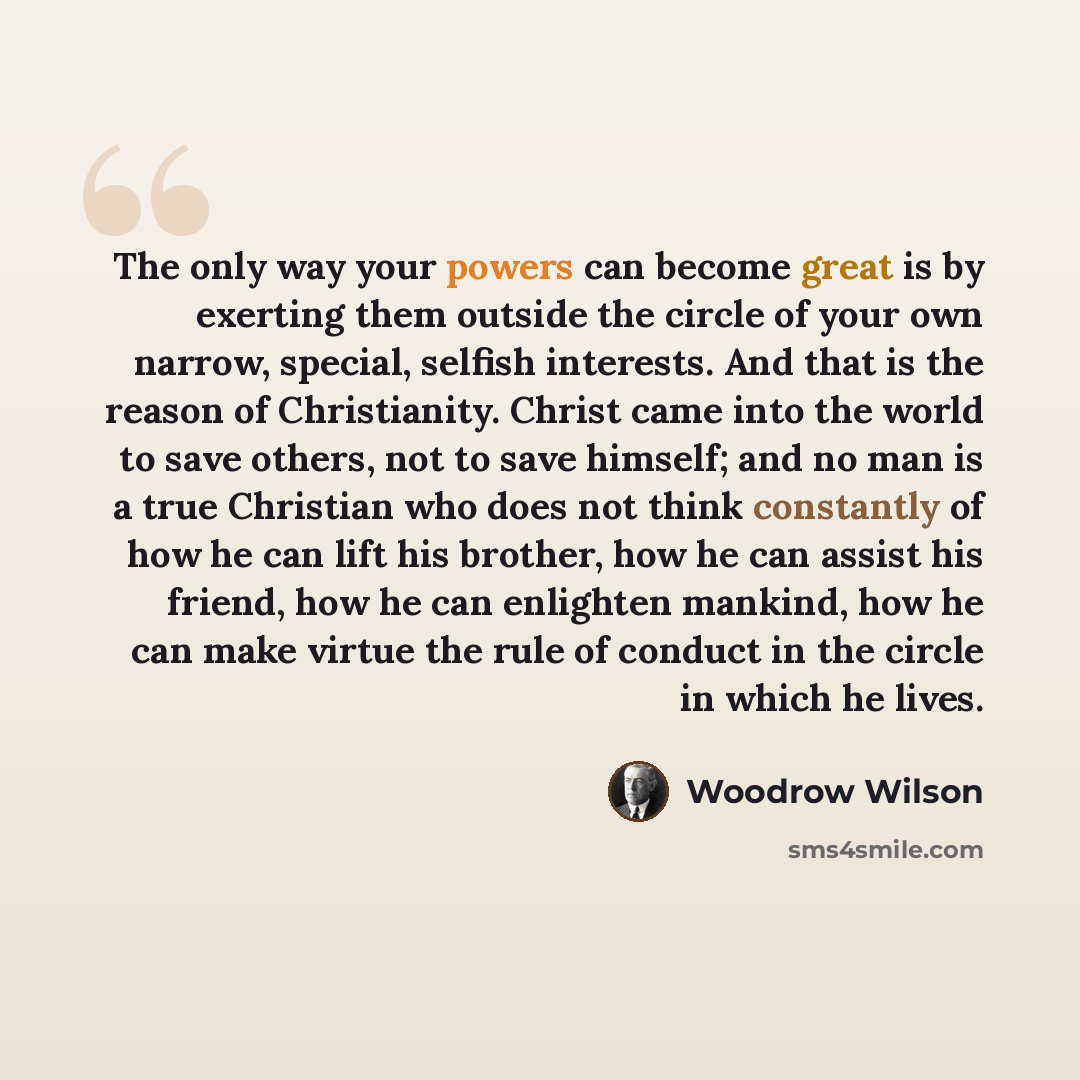 “The only way your powers can become great is by exerting them outside the circle of your own narrow, special, selfish interests. And that is the reason of Christianity. Christ came into the world to save others, not to save himself; and no man is a true Christian who does not think constantly of…” quote by Woodrow Wilson