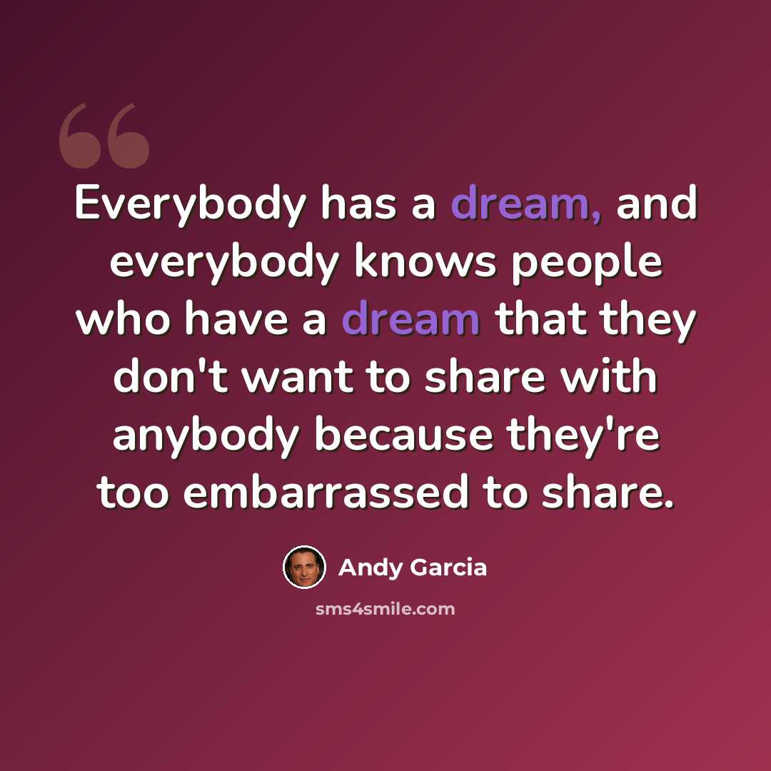 “Everybody has a dream, and everybody knows people who have a dream that they don't want to share with anybody because they're too embarrassed to share.” quote by Andy Garcia