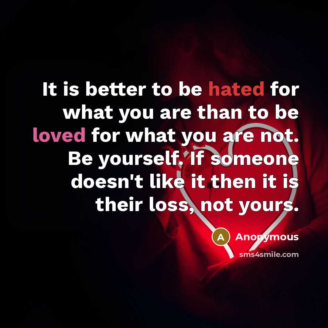 “It is better to be hated for what you are than to be loved for what you are not. Be yourself. If someone doesn't like it then it is their loss, not yours.” quote by Anonymous