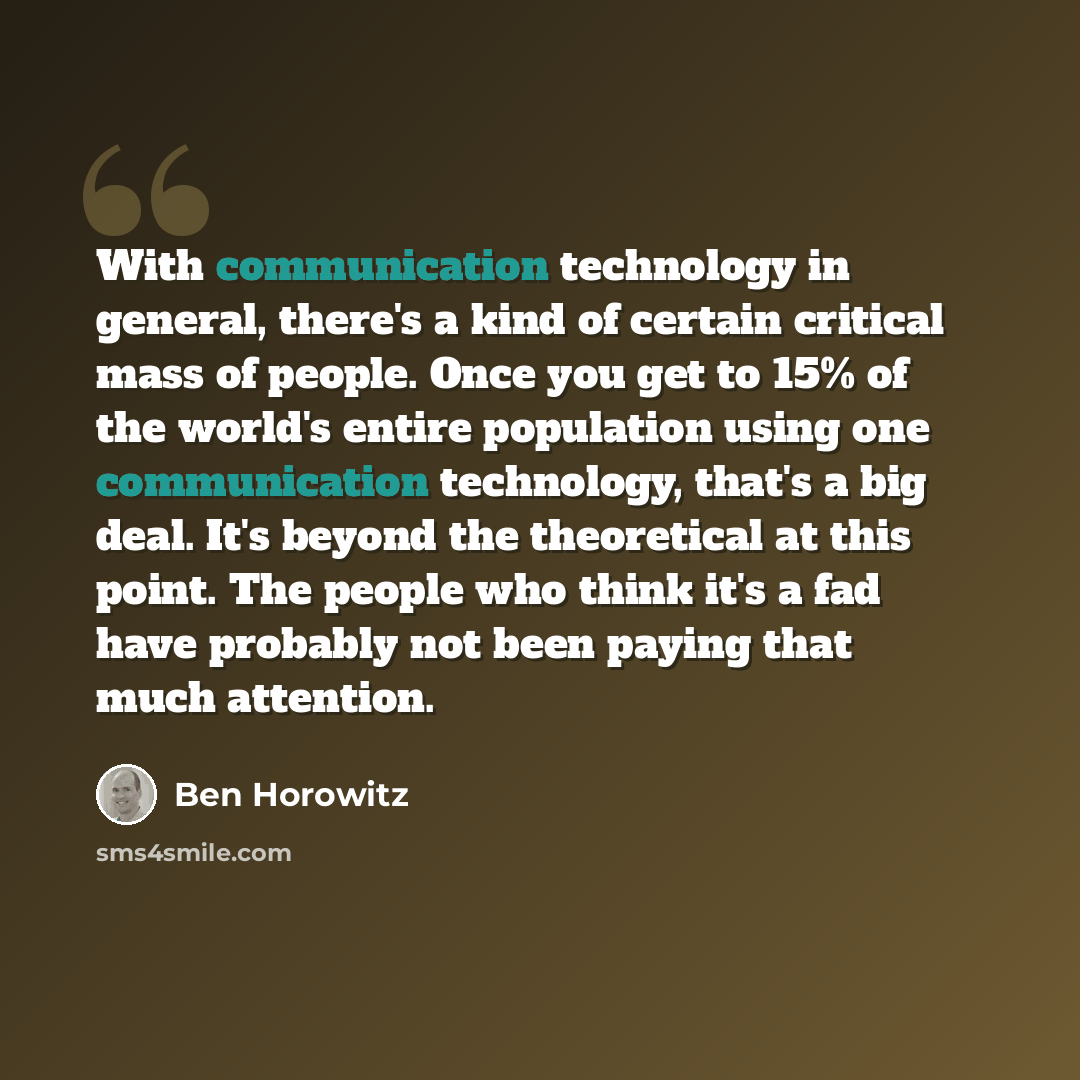 “With communication technology in general, there's a kind of certain critical mass of people. Once you get to 15% of the world's entire population using one communication technology, that's a big deal. It's beyond the theoretical at this point. The people who think it's a fad have probably not been…” quote by Ben Horowitz