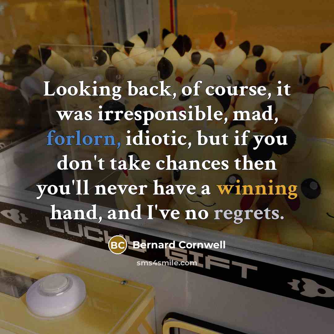 “Looking back, of course, it was irresponsible, mad, forlorn, idiotic, but if you don't take chances then you'll never have a winning hand, and I've no regrets.” quote by Bernard Cornwell