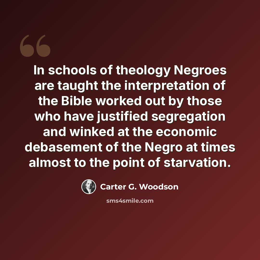 “In schools of theology Negroes are taught the interpretation of the Bible worked out by those who have justified segregation and winked at the economic debasement of the Negro at times almost to the point of starvation.” quote by Carter G. Woodson