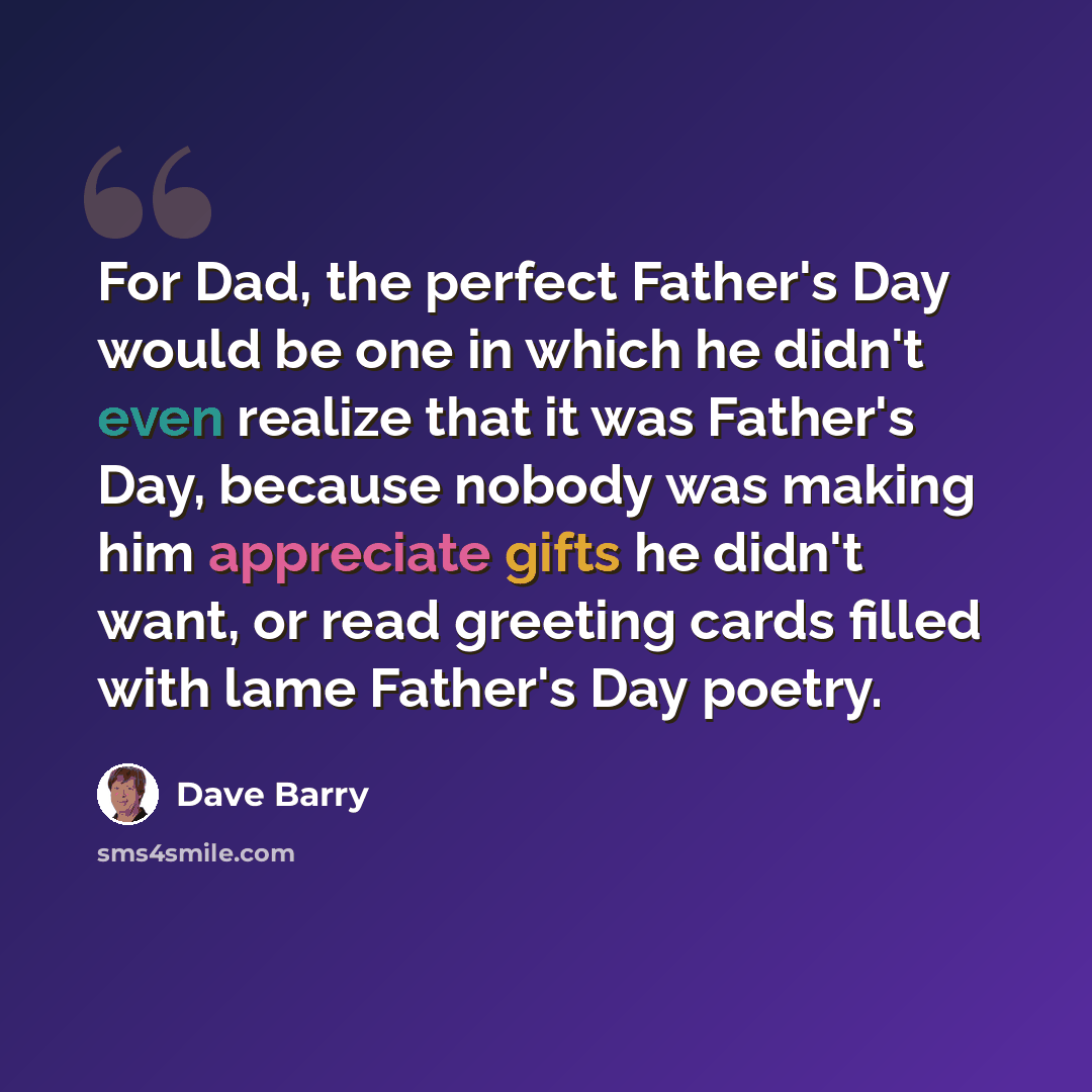 “For Dad, the perfect Father's Day would be one in which he didn't even realize that it was Father's Day, because nobody was making him appreciate gifts he didn't want, or read greeting cards filled with lame Father's Day poetry.” quote by Dave Barry