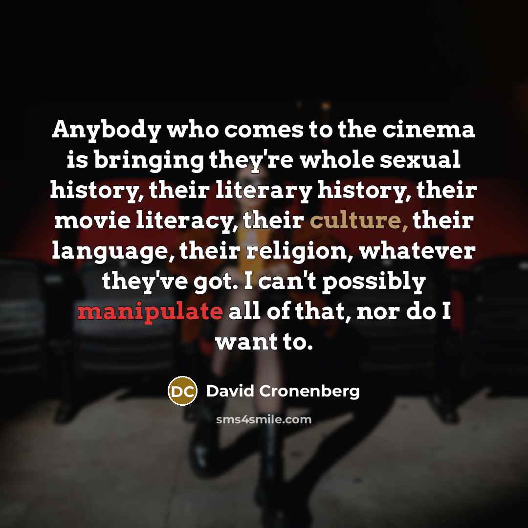 “Anybody who comes to the cinema is bringing they're whole sexual history, their literary history, their movie literacy, their culture, their language, their religion, whatever they've got. I can't possibly manipulate all of that, nor do I want to.” quote by David Cronenberg