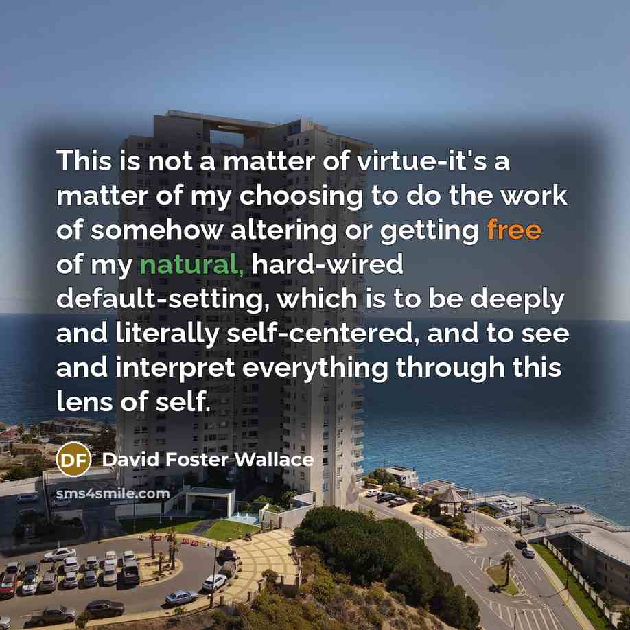 “This is not a matter of virtue-it's a matter of my choosing to do the work of somehow altering or getting free of my natural, hard-wired default-setting, which is to be deeply and literally self-centered, and to see and interpret everything through this lens of self.” quote by David Foster Wallace