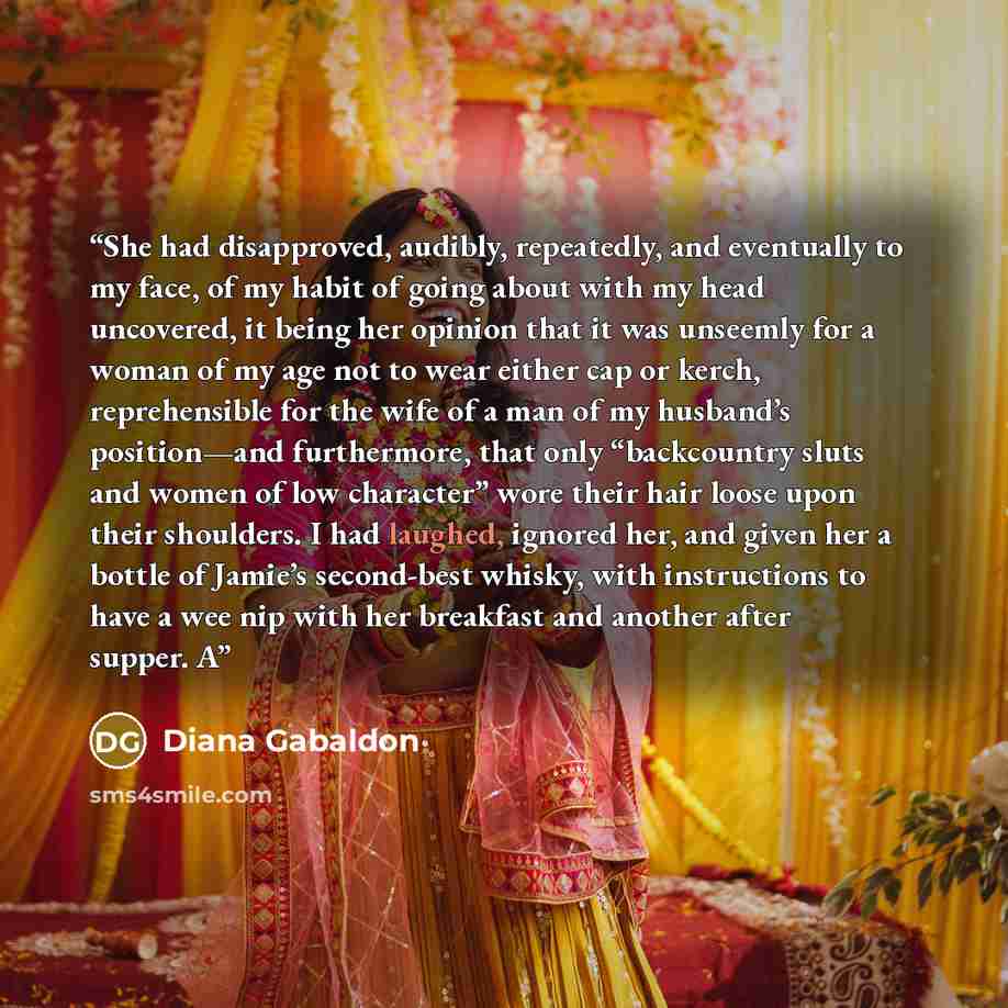 “She had disapproved, audibly, repeatedly, and eventually to my face, of my habit of going about with my head uncovered, it being her opinion that it was unseemly for a woman of my age not to wear either cap or kerch, reprehensible for the wife of a man of my husband’s position—and furthermore…” quote by Diana Gabaldon