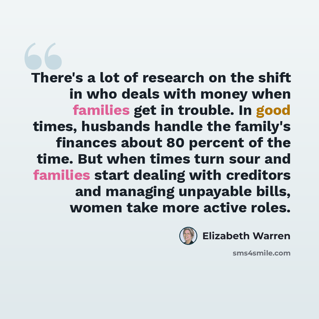 “There's a lot of research on the shift in who deals with money when families get in trouble. In good times, husbands handle the family's finances about 80 percent of the time. But when times turn sour and families start dealing with creditors and managing unpayable bills, women take more active…” quote by Elizabeth Warren