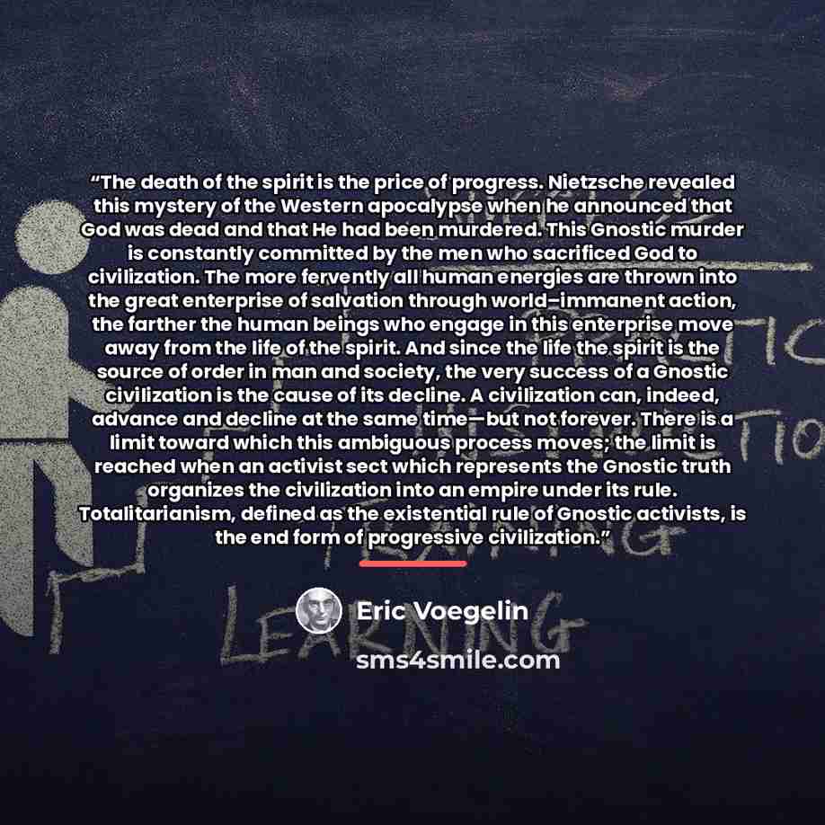 “The death of the spirit is the price of progress. Nietzsche revealed this mystery of the Western apocalypse when he announced that God was dead and that He had been murdered. This Gnostic murder is constantly committed by the men who sacrificed God to civilization. The more fervently all human…” quote by Eric Voegelin