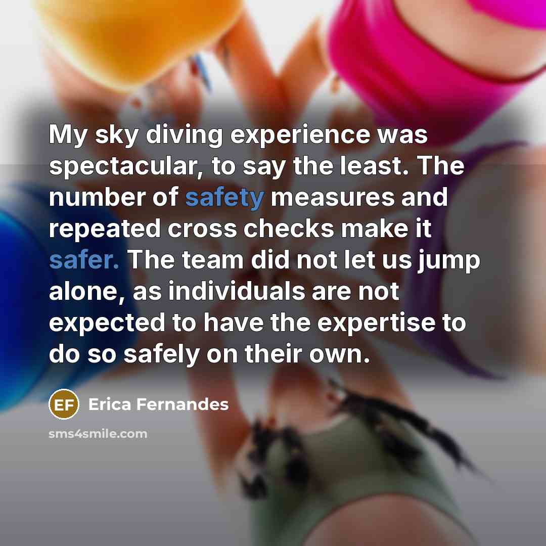 “My sky diving experience was spectacular, to say the least. The number of safety measures and repeated cross checks make it safer. The team did not let us jump alone, as individuals are not expected to have the expertise to do so safely on their own.” quote by Erica Fernandes
