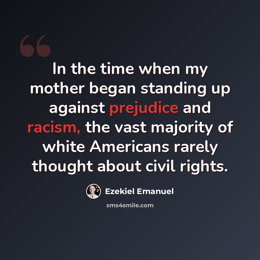 “In the time when my mother began standing up against prejudice and racism, the vast majority of white Americans rarely thought about civil rights.” quote by Ezekiel Emanuel