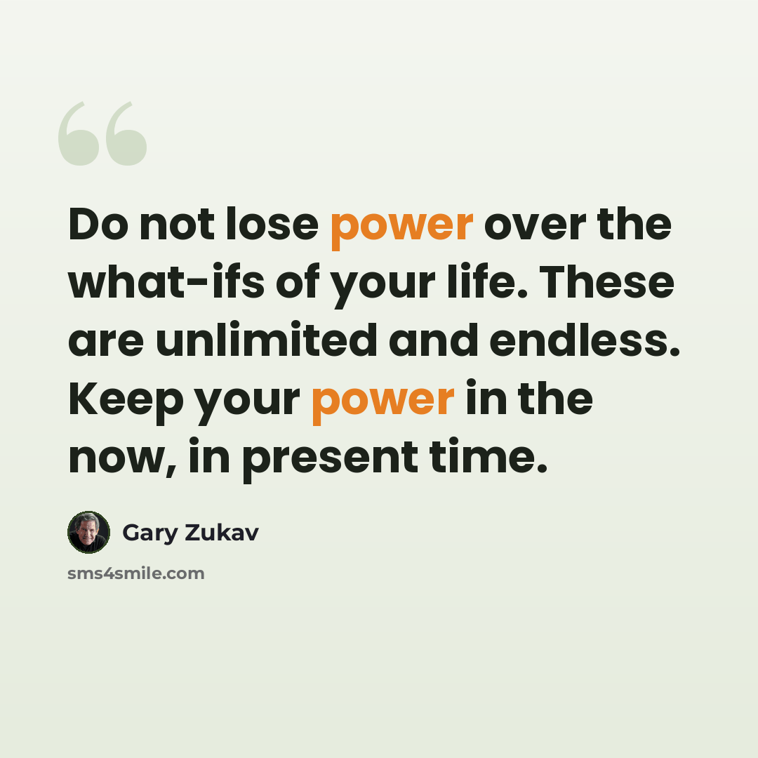 “Do not lose power over the what-ifs of your life. These are unlimited and endless. Keep your power in the now, in present time.” quote by Gary Zukav