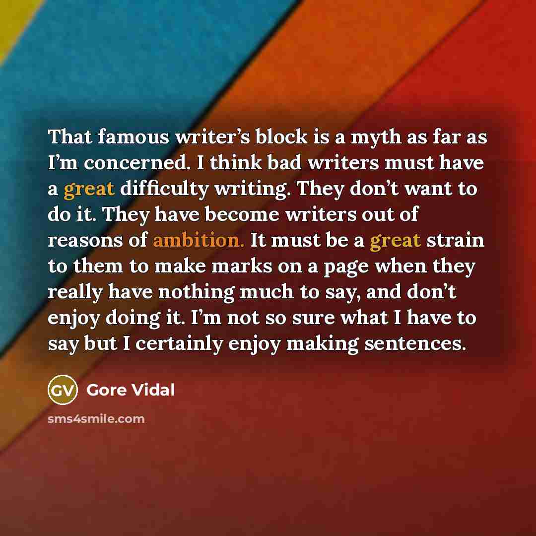 “That famous writer’s block is a myth as far as I’m concerned. I think bad writers must have a great difficulty writing. They don’t want to do it. They have become writers out of reasons of ambition. It must be a great strain to them to make marks on a page when they really have nothing much to…” quote by Gore Vidal