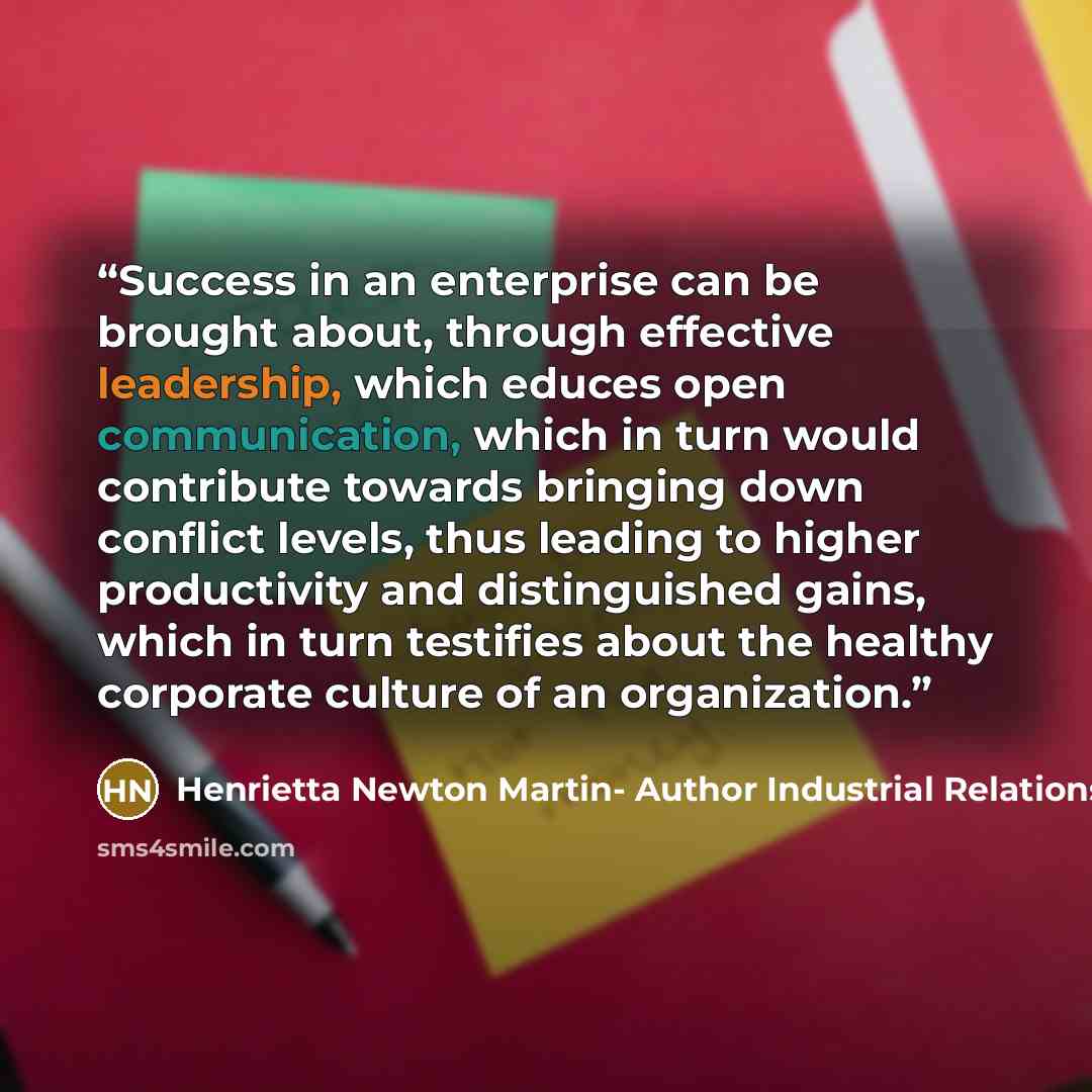 “Success in an enterprise can be brought about, through effective leadership, which educes open communication, which in turn would contribute towards bringing down conflict levels, thus leading to higher productivity and distinguished gains, which in turn testifies about the healthy corporate…” quote by Henrietta Newton Martin- Author Industrial Relations Today