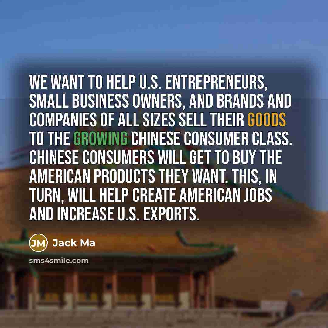 “We want to help U.S. entrepreneurs, small business owners, and brands and companies of all sizes sell their goods to the growing Chinese consumer class. Chinese consumers will get to buy the American products they want. This, in turn, will help create American jobs and increase U.S. exports.” quote by Jack Ma