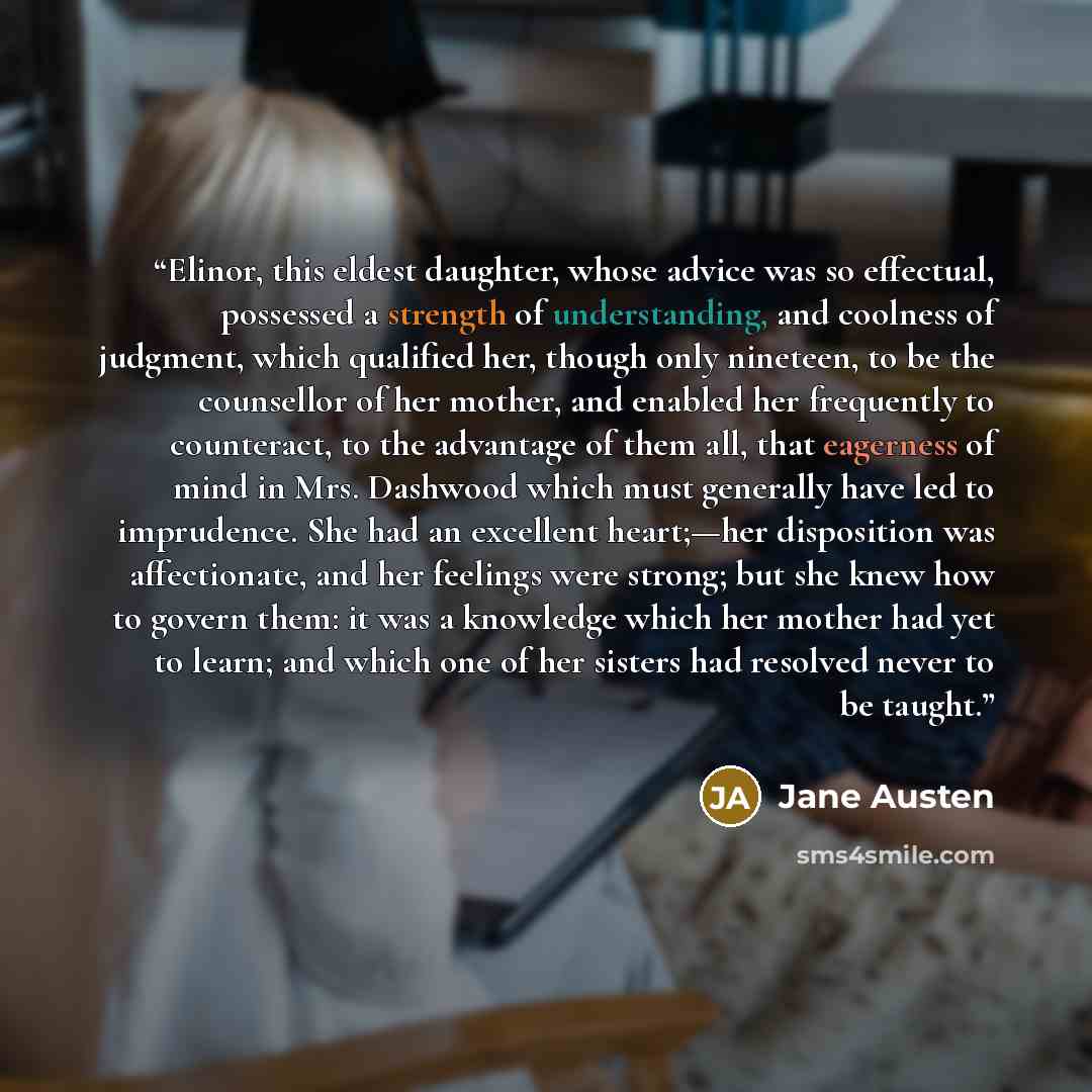 “Elinor, this eldest daughter, whose advice was so effectual, possessed a strength of understanding, and coolness of judgment, which qualified her, though only nineteen, to be the counsellor of her mother, and enabled her frequently to counteract, to the advantage of them all, that eagerness of…” quote by Jane Austen