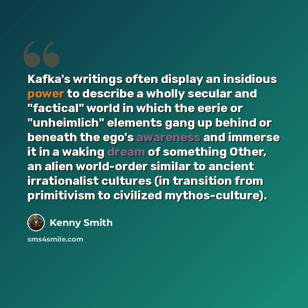 “Kafka's writings often display an insidious power to describe a wholly secular and "factical" world in which the eerie or "unheimlich" elements gang up behind or beneath the ego's awareness and immerse it in a waking dream of something Other, an alien world-order similar to ancient irrationalist…” quote by Kenny Smith