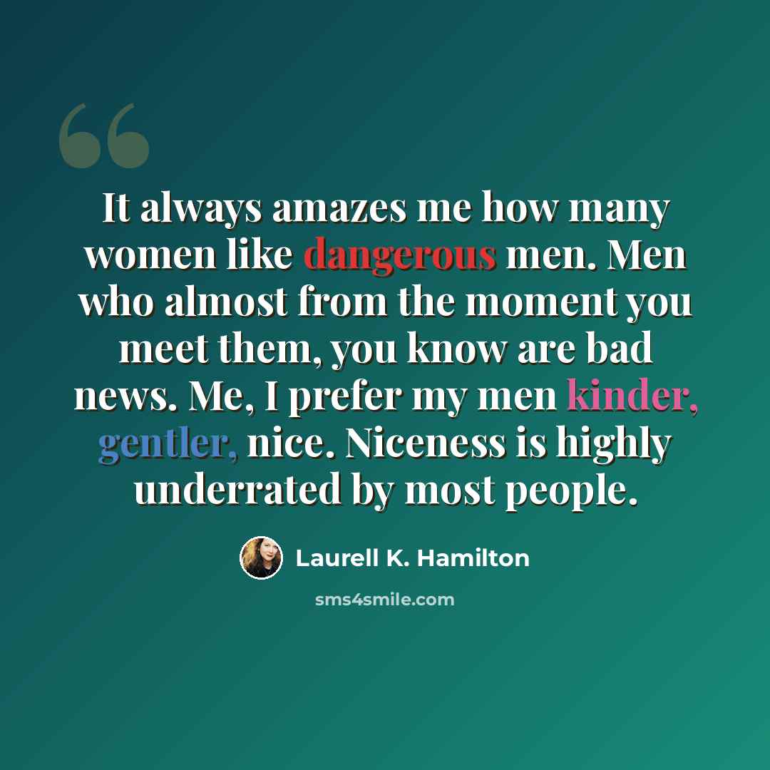 “It always amazes me how many women like dangerous men. Men who almost from the moment you meet them, you know are bad news. Me, I prefer my men kinder, gentler, nice. Niceness is highly underrated by most people.” quote by Laurell K. Hamilton