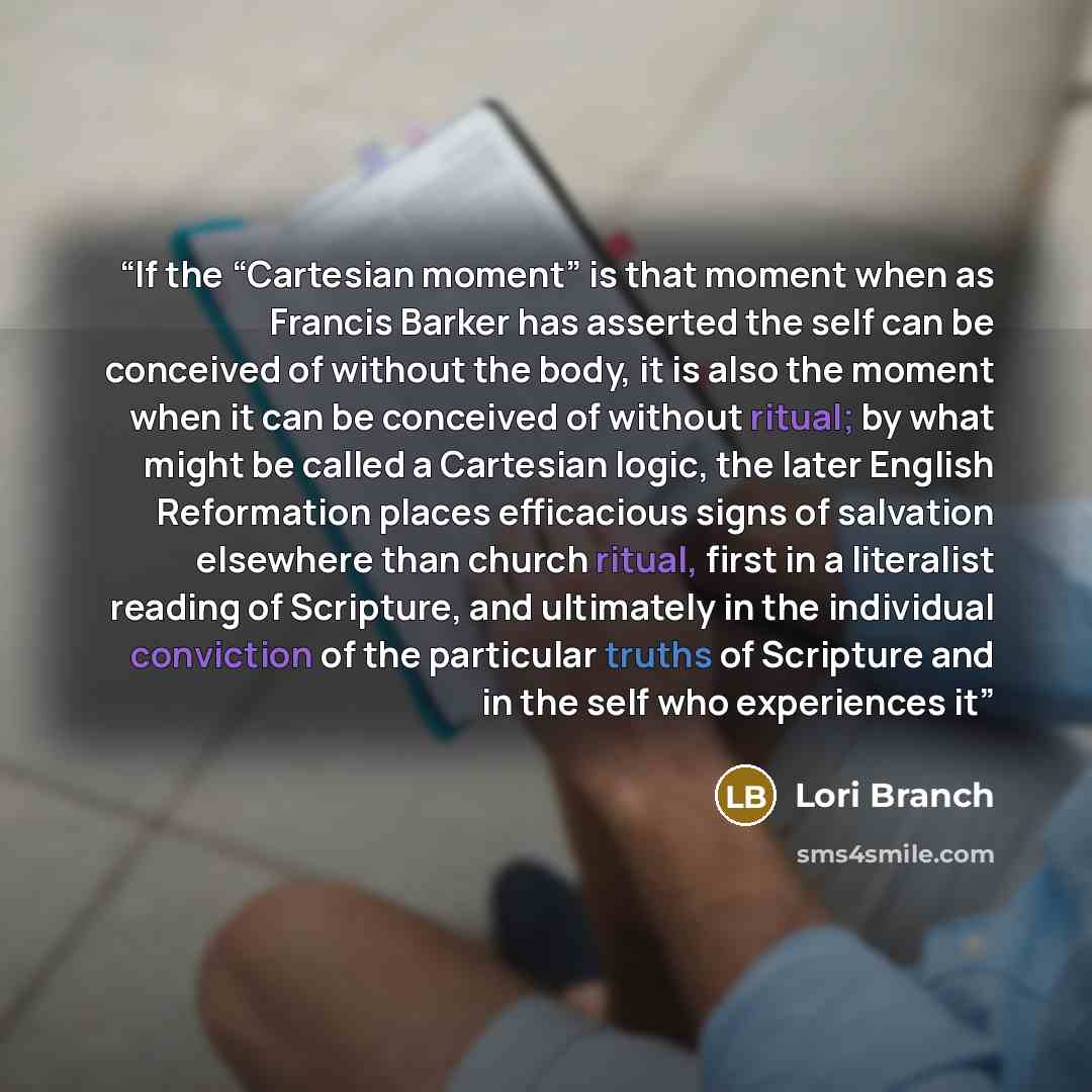 “If the “Cartesian moment” is that moment when as Francis Barker has asserted the self can be conceived of without the body, it is also the moment when it can be conceived of without ritual; by what might be called a Cartesian logic, the later English Reformation places efficacious signs of…” quote by Lori Branch