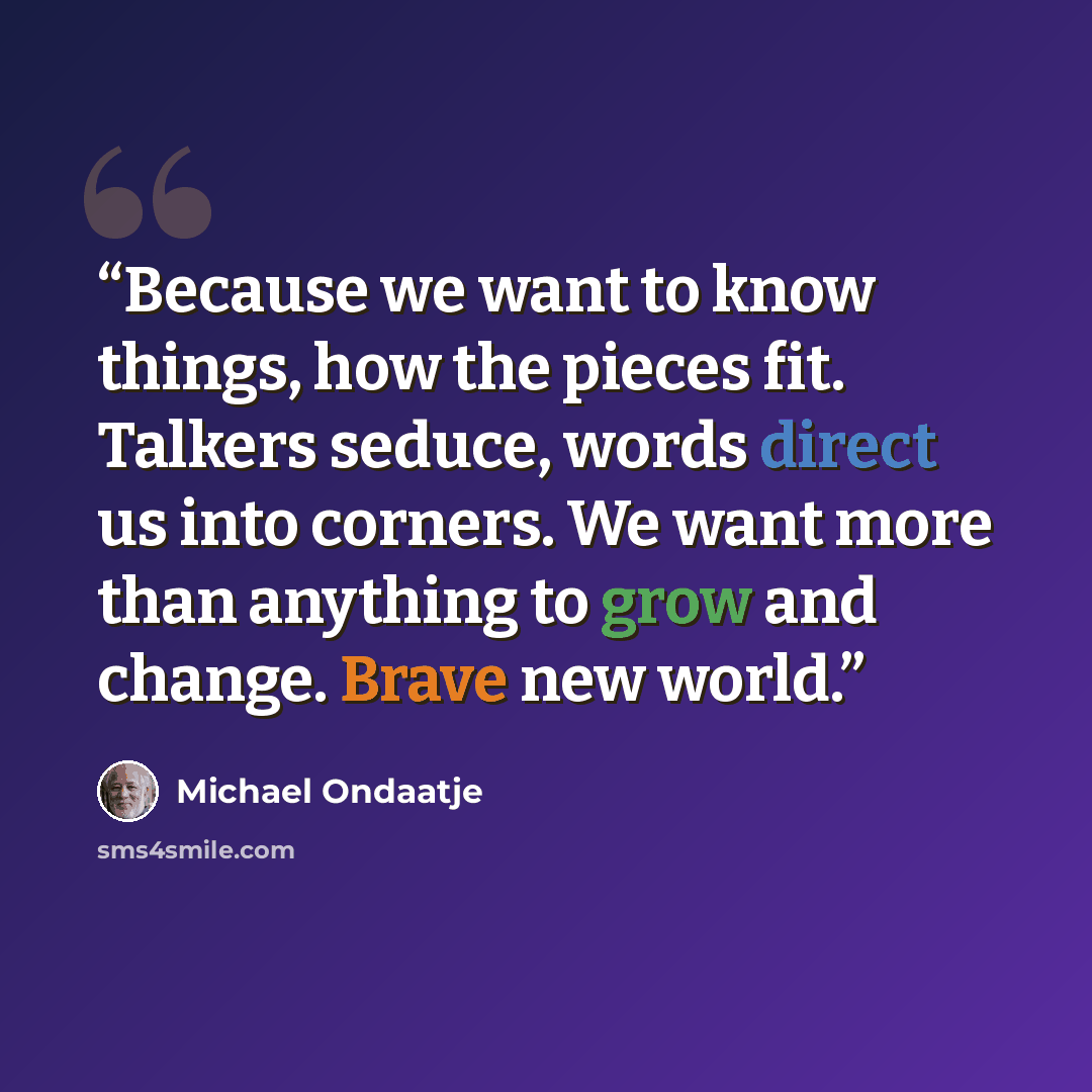 “Because we want to know things, how the pieces fit. Talkers seduce, words direct us into corners. We want more than anything to grow and change. Brave new world.” quote by Michael Ondaatje