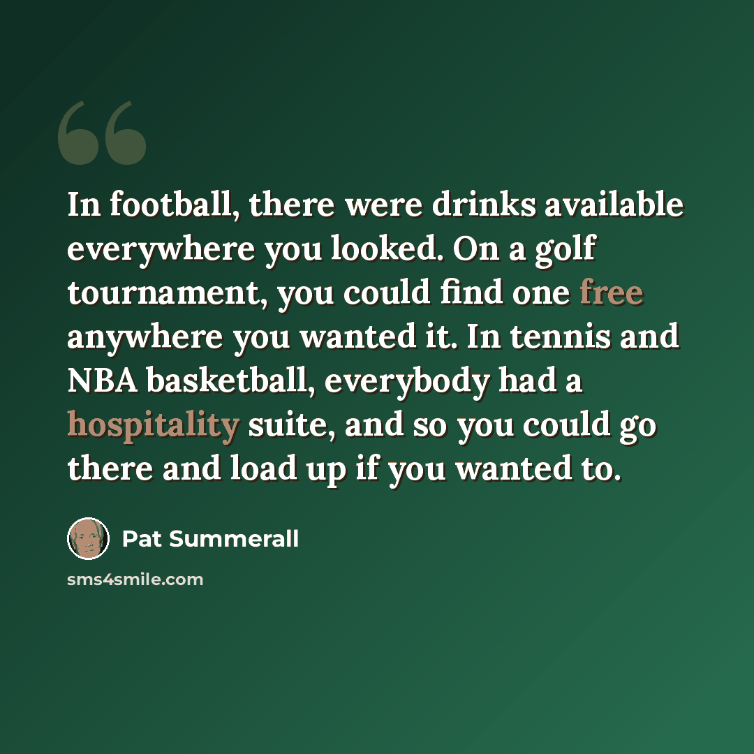 “In football, there were drinks available everywhere you looked. On a golf tournament, you could find one free anywhere you wanted it. In tennis and NBA basketball, everybody had a hospitality suite, and so you could go there and load up if you wanted to.” quote by Pat Summerall