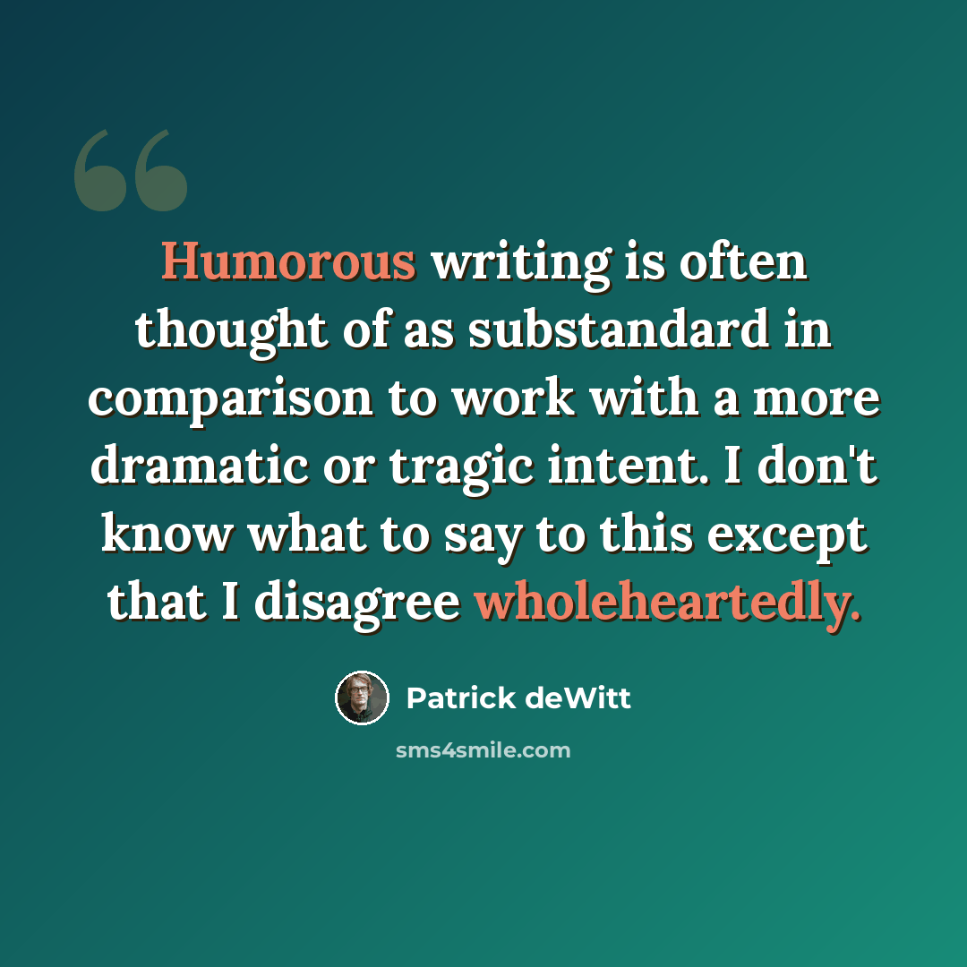 “Humorous writing is often thought of as substandard in comparison to work with a more dramatic or tragic intent. I don't know what to say to this except that I disagree wholeheartedly.” quote by Patrick deWitt