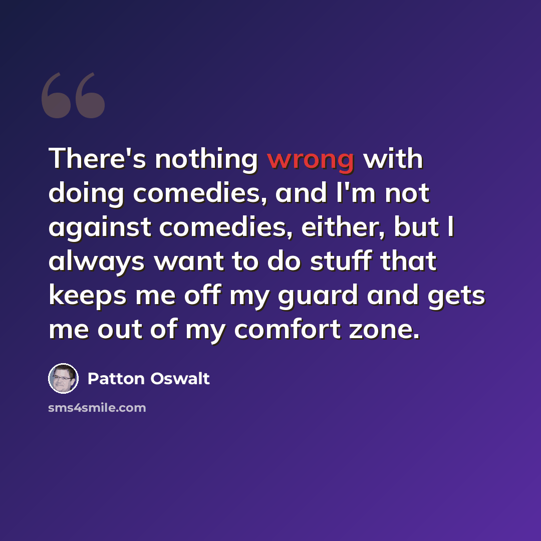 “There's nothing wrong with doing comedies, and I'm not against comedies, either, but I always want to do stuff that keeps me off my guard and gets me out of my comfort zone.” quote by Patton Oswalt