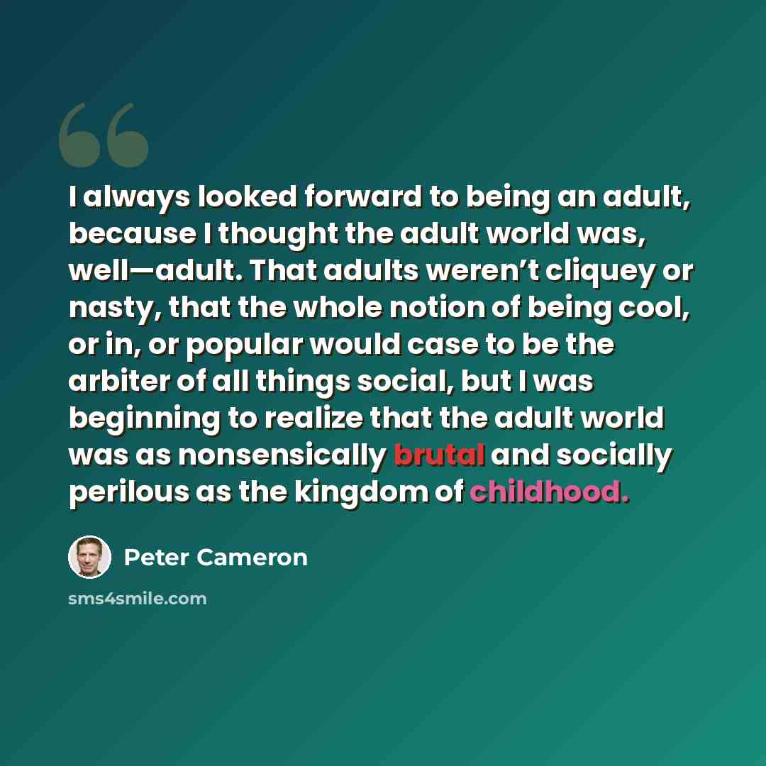 “I always looked forward to being an adult, because I thought the adult world was, well—adult. That adults weren’t cliquey or nasty, that the whole notion of being cool, or in, or popular would case to be the arbiter of all things social, but I was beginning to realize that the adult world was as…” quote by Peter Cameron