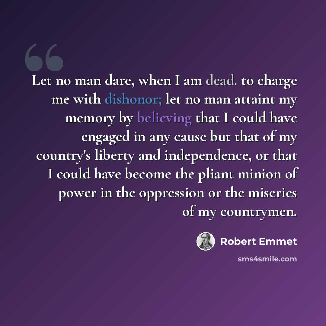 “Let no man dare, when I am dead. to charge me with dishonor; let no man attaint my memory by believing that I could have engaged in any cause but that of my country's liberty and independence, or that I could have become the pliant minion of power in the oppression or the miseries of my countrymen.” quote by Robert Emmet