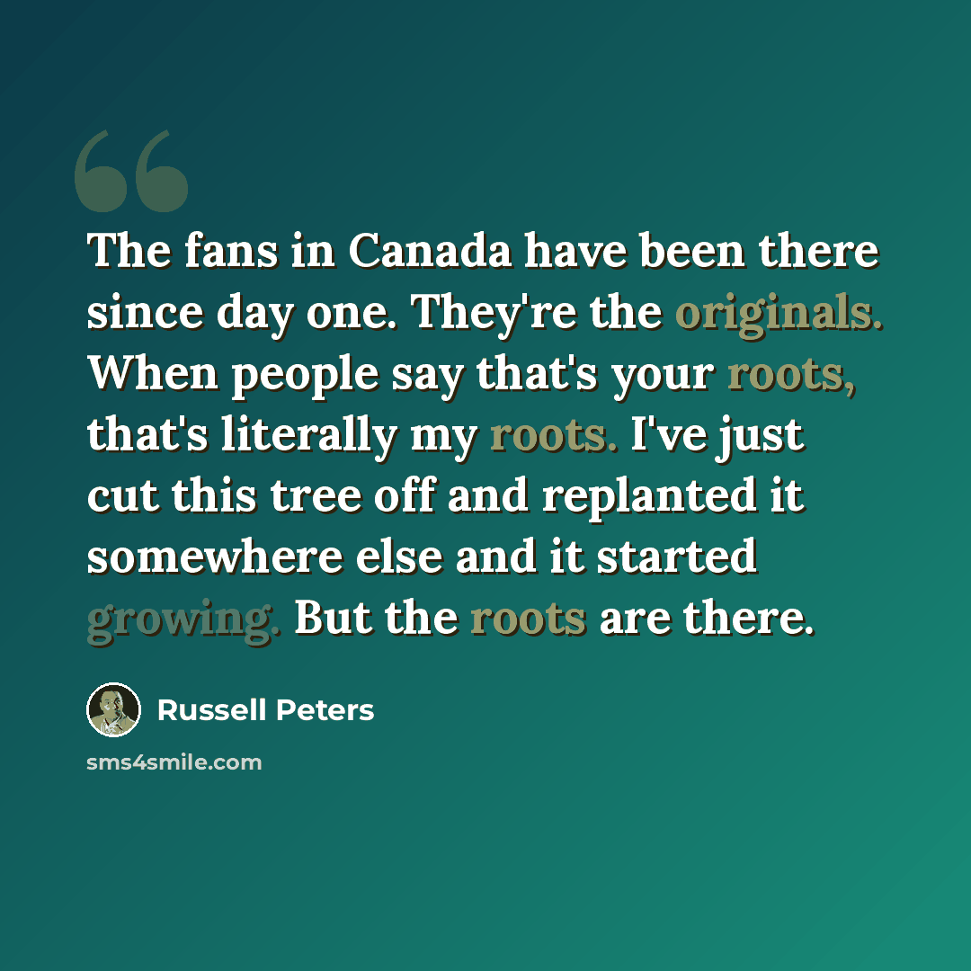“The fans in Canada have been there since day one. They're the originals. When people say that's your roots, that's literally my roots. I've just cut this tree off and replanted it somewhere else and it started growing. But the roots are there.” quote by Russell Peters