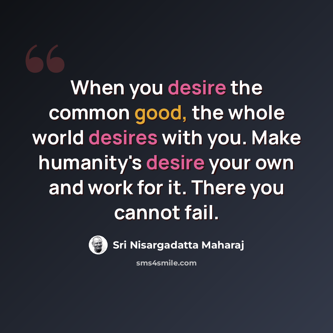 “When you desire the common good, the whole world desires with you. Make humanity's desire your own and work for it. There you cannot fail.” quote by Sri Nisargadatta Maharaj