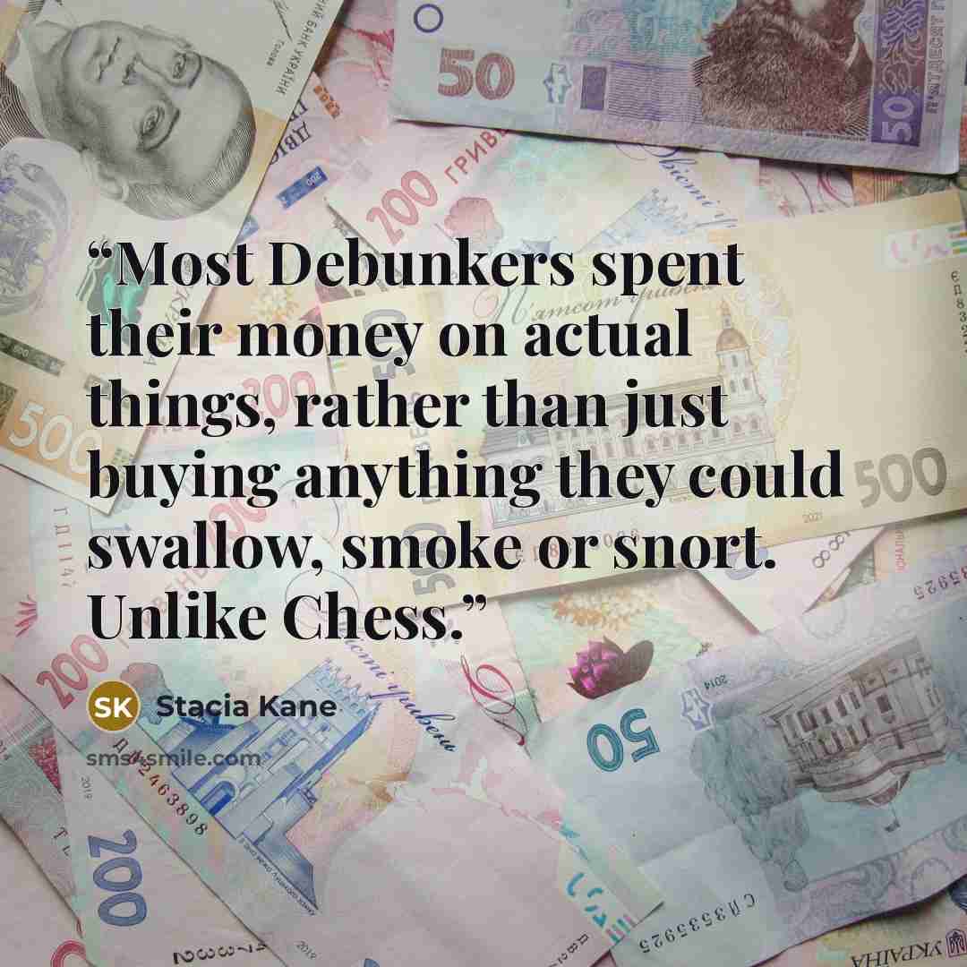 “Most Debunkers spent their money on actual things, rather than just buying anything they could swallow, smoke or snort. Unlike Chess.” quote by Stacia Kane