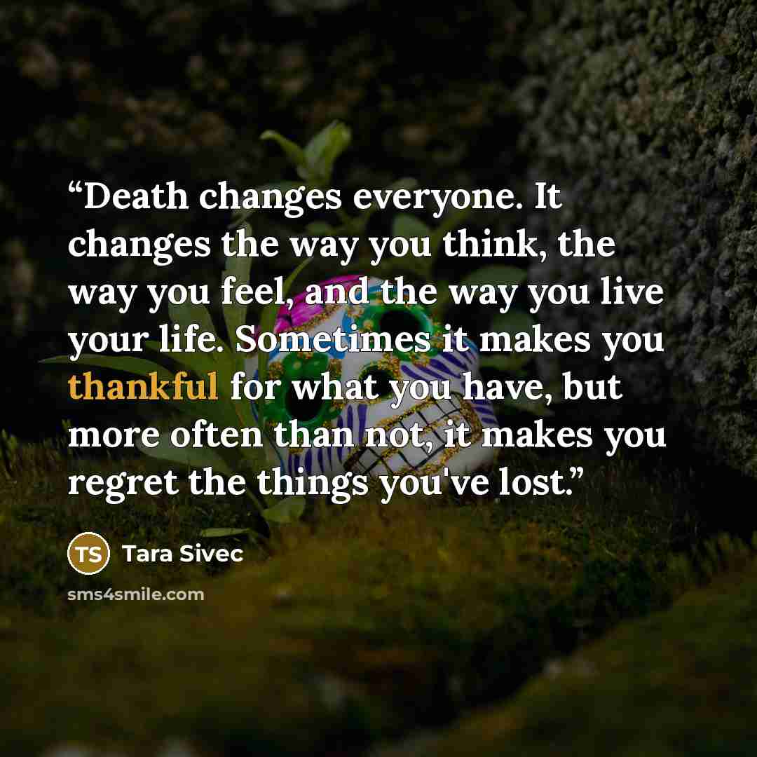 “Death changes everyone. It changes the way you think, the way you feel, and the way you live your life. Sometimes it makes you thankful for what you have, but more often than not, it makes you regret the things you've lost.” quote by Tara Sivec