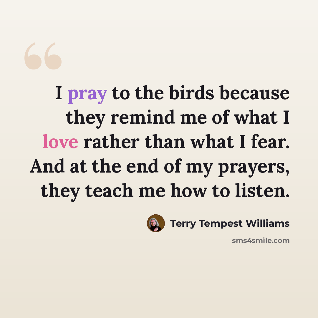 “I pray to the birds because they remind me of what I love rather than what I fear. And at the end of my prayers, they teach me how to listen.” quote by Terry Tempest Williams