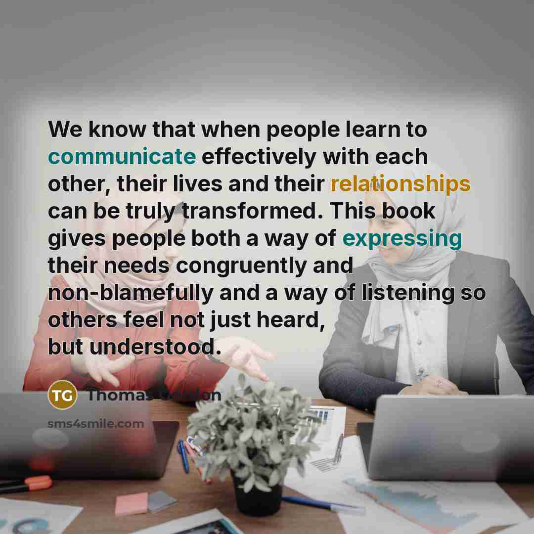 “We know that when people learn to communicate effectively with each other, their lives and their relationships can be truly transformed. This book gives people both a way of expressing their needs congruently and non-blamefully and a way of listening so others feel not just heard, but understood.” quote by Thomas Gordon