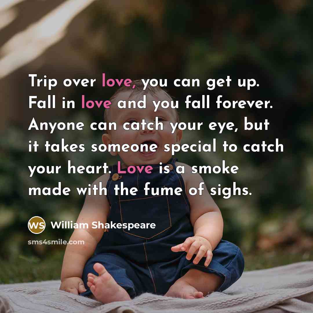 “Trip over love, you can get up. Fall in love and you fall forever. Anyone can catch your eye, but it takes someone special to catch your heart. Love is a smoke made with the fume of sighs.” quote by William Shakespeare