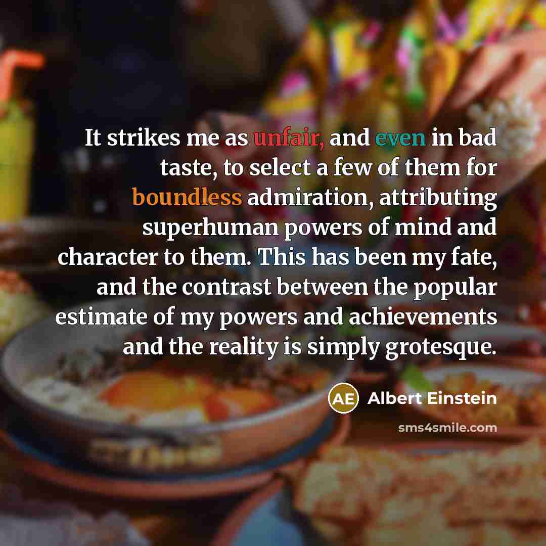 “It strikes me as unfair, and even in bad taste, to select a few of them for boundless admiration, attributing superhuman powers of mind and character to them. This has been my fate, and the contrast between the popular estimate of my powers and achievements and the reality is simply grotesque.” quote by Albert Einstein