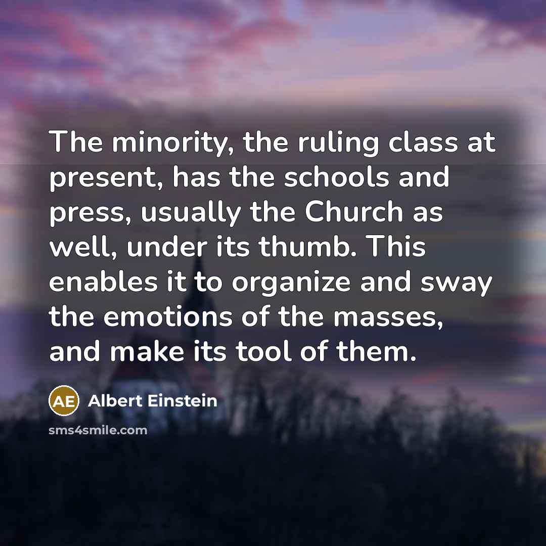 “The minority, the ruling class at present, has the schools and press, usually the Church as well, under its thumb. This enables it to organize and sway the emotions of the masses, and make its tool of them.” quote by Albert Einstein