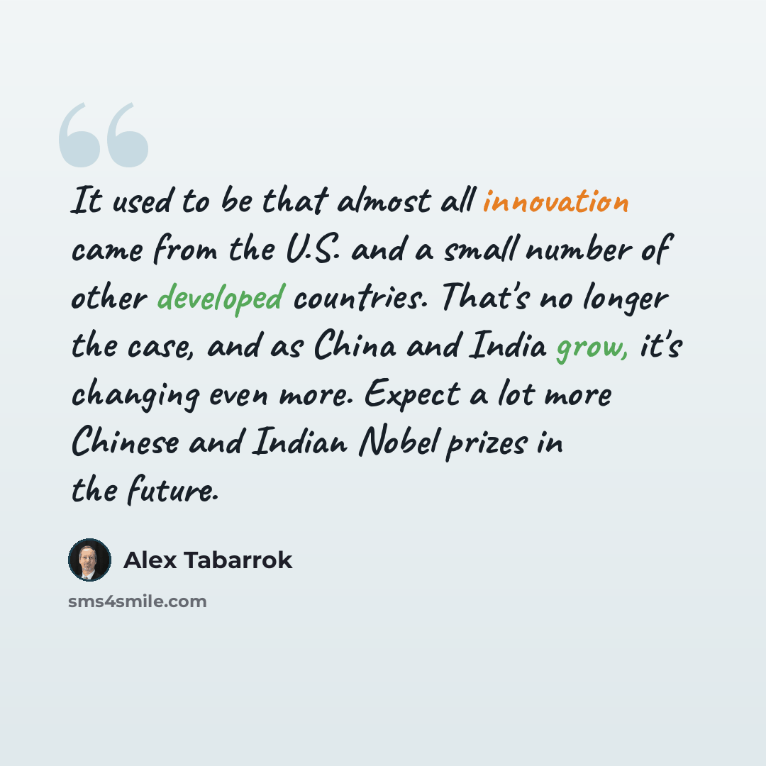 “It used to be that almost all innovation came from the U.S. and a small number of other developed countries. That's no longer the case, and as China and India grow, it's changing even more. Expect a lot more Chinese and Indian Nobel prizes in the future.” quote by Alex Tabarrok