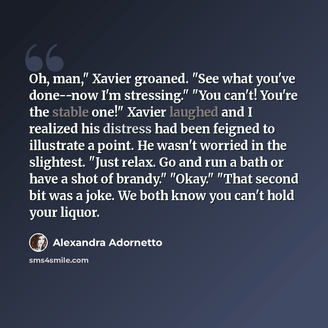 “Oh, man," Xavier groaned. "See what you've done--now I'm stressing." "You can't! You're the stable one!" Xavier laughed and I realized his distress had been feigned to illustrate a point. He wasn't worried in the slightest. "Just relax. Go and run a bath or have a shot of brandy." "Okay." "That…” quote by Alexandra Adornetto
