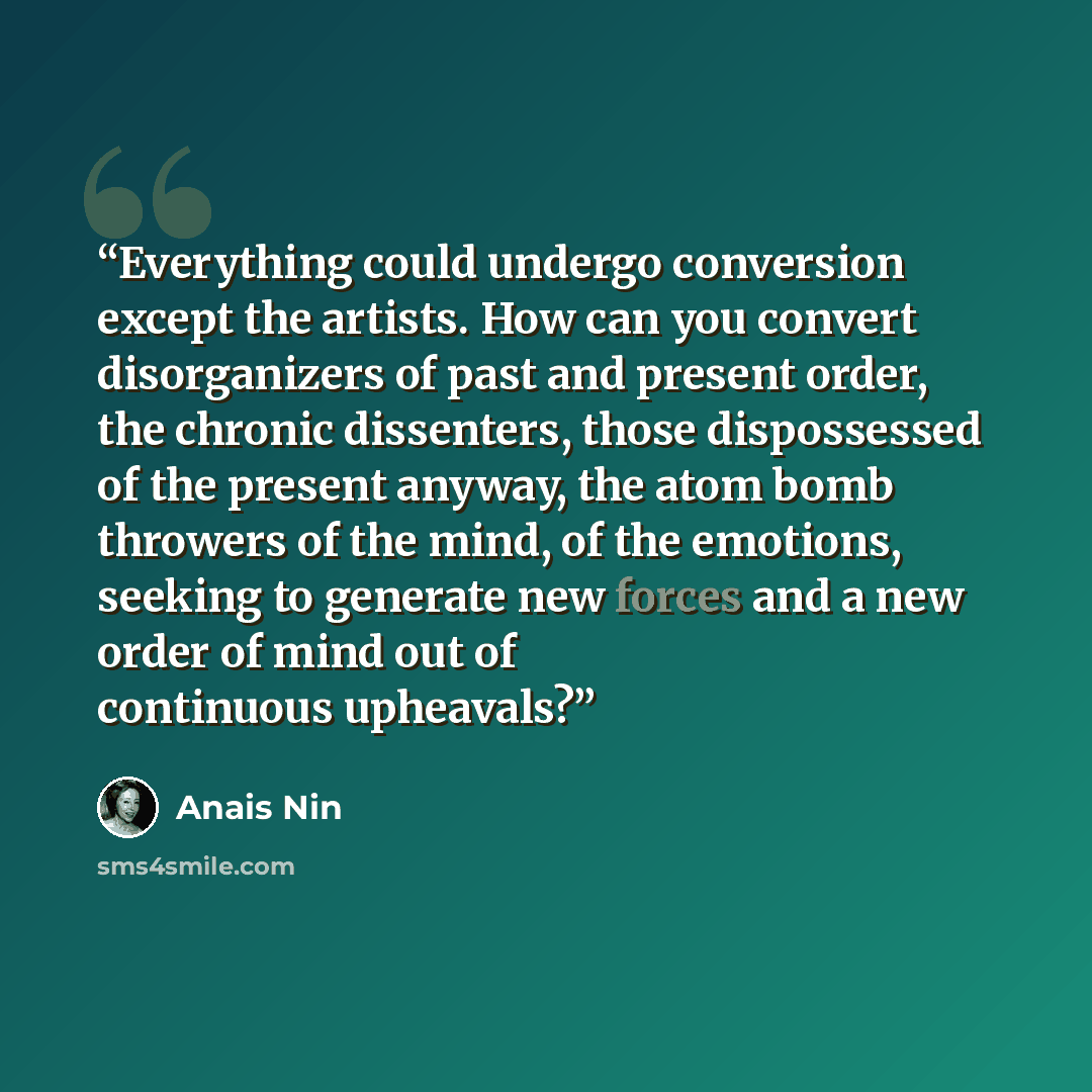 “Everything could undergo conversion except the artists. How can you convert disorganizers of past and present order, the chronic dissenters, those dispossessed of the present anyway, the atom bomb throwers of the mind, of the emotions, seeking to generate new forces and a new order of mind out of…” quote by Anaïs Nin