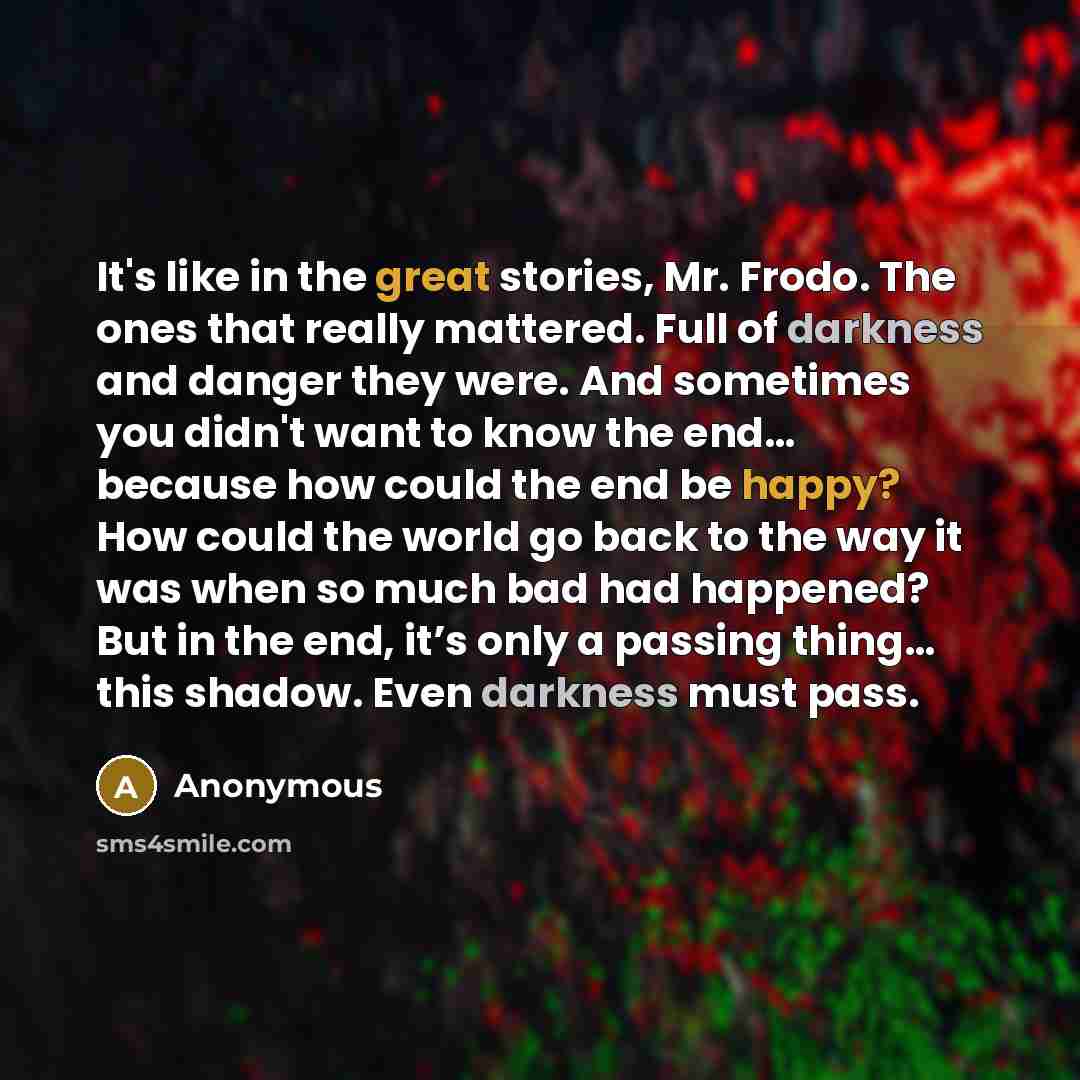 “It's like in the great stories, Mr. Frodo. The ones that really mattered. Full of darkness and danger they were. And sometimes you didn't want to know the end… because how could the end be happy? How could the world go back to the way it was when so much bad had happened? But in the end, it’s only…” quote by Anonymous