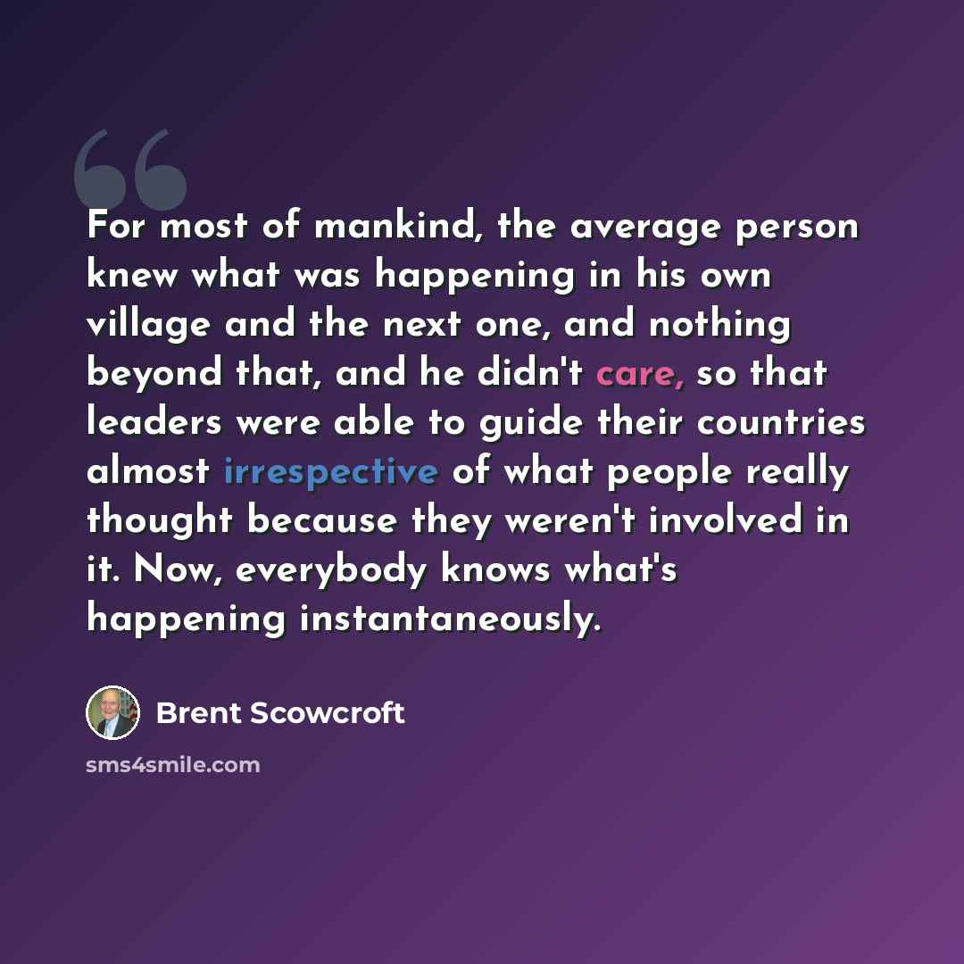 “For most of mankind, the average person knew what was happening in his own village and the next one, and nothing beyond that, and he didn't care, so that leaders were able to guide their countries almost irrespective of what people really thought because they weren't involved in it. Now, everybody…” quote by Brent Scowcroft