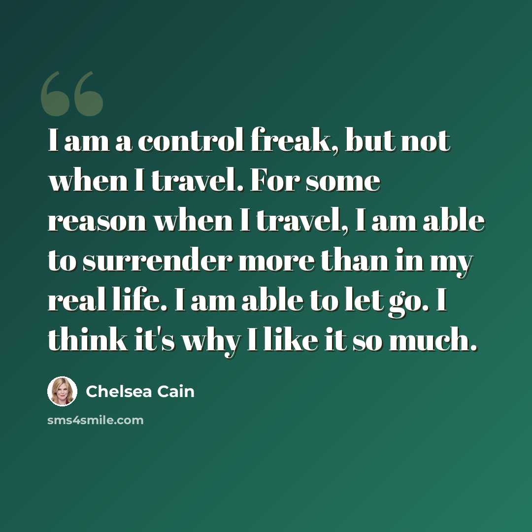 “I am a control freak, but not when I travel. For some reason when I travel, I am able to surrender more than in my real life. I am able to let go. I think it's why I like it so much.” quote by Chelsea Cain