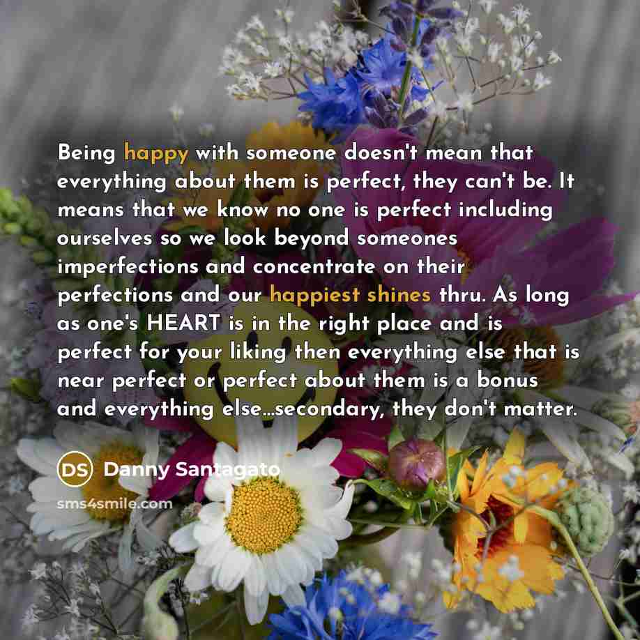 “Being happy with someone doesn't mean that everything about them is perfect, they can't be. It means that we know no one is perfect including ourselves so we look beyond someones imperfections and concentrate on their perfections and our happiest shines thru. As long as one's HEART is in the right…” quote by Danny Santagato