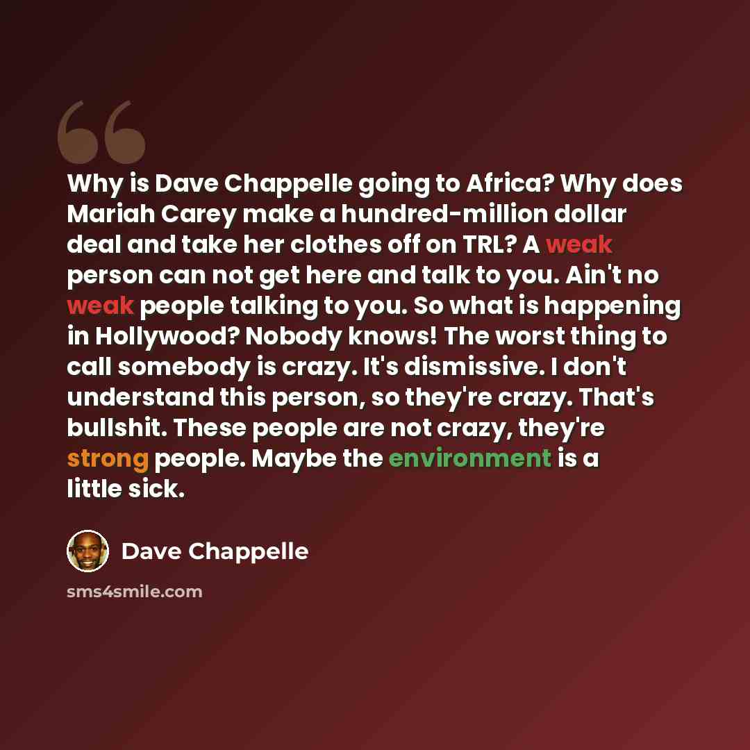 “Why is Dave Chappelle going to Africa? Why does Mariah Carey make a hundred-million dollar deal and take her clothes off on TRL? A weak person can not get here and talk to you. Ain't no weak people talking to you. So what is happening in Hollywood? Nobody knows! The worst thing to call somebody is…” quote by Dave Chappelle