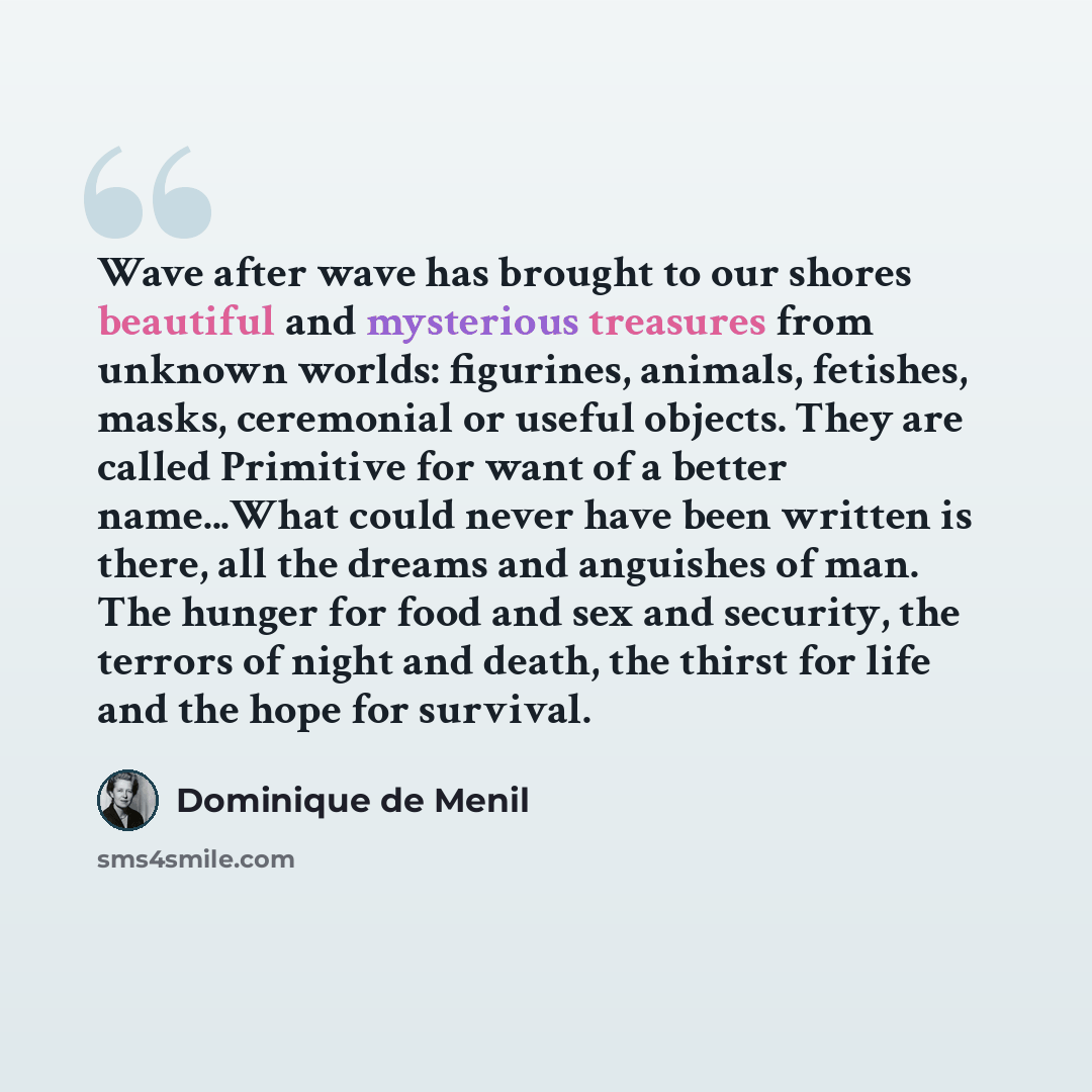 “Wave after wave has brought to our shores beautiful and mysterious treasures from unknown worlds: figurines, animals, fetishes, masks, ceremonial or useful objects. They are called Primitive for want of a better name...What could never have been written is there, all the dreams and anguishes of…” quote by Dominique de Menil