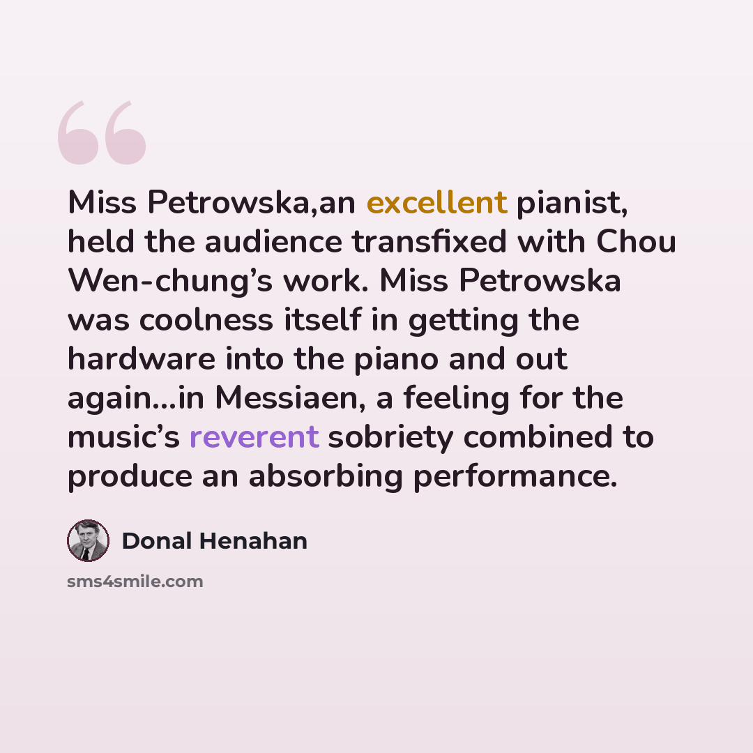 “Miss Petrowska,an excellent pianist, held the audience transfixed with Chou Wen-chung’s work. Miss Petrowska was coolness itself in getting the hardware into the piano and out again…in Messiaen, a feeling for the music’s reverent sobriety combined to produce an absorbing performance.” quote by Donal Henahan